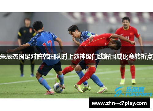 朱辰杰国足对阵韩国队时上演神级门线解围成比赛转折点