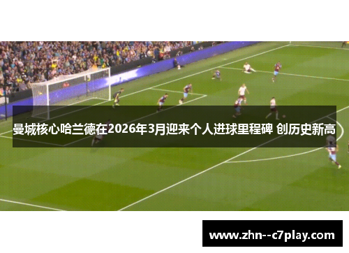 曼城核心哈兰德在2026年3月迎来个人进球里程碑 创历史新高 曼城核心哈兰德在2026年3月迎来个人进球里程碑 创历史新高